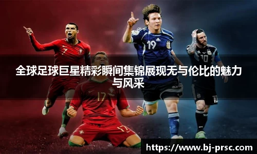 全球足球巨星精彩瞬间集锦展现无与伦比的魅力与风采